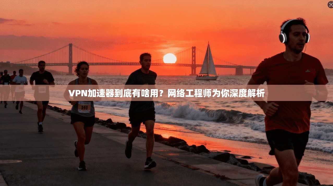 VPN加速器到底有啥用？网络工程师为你深度解析