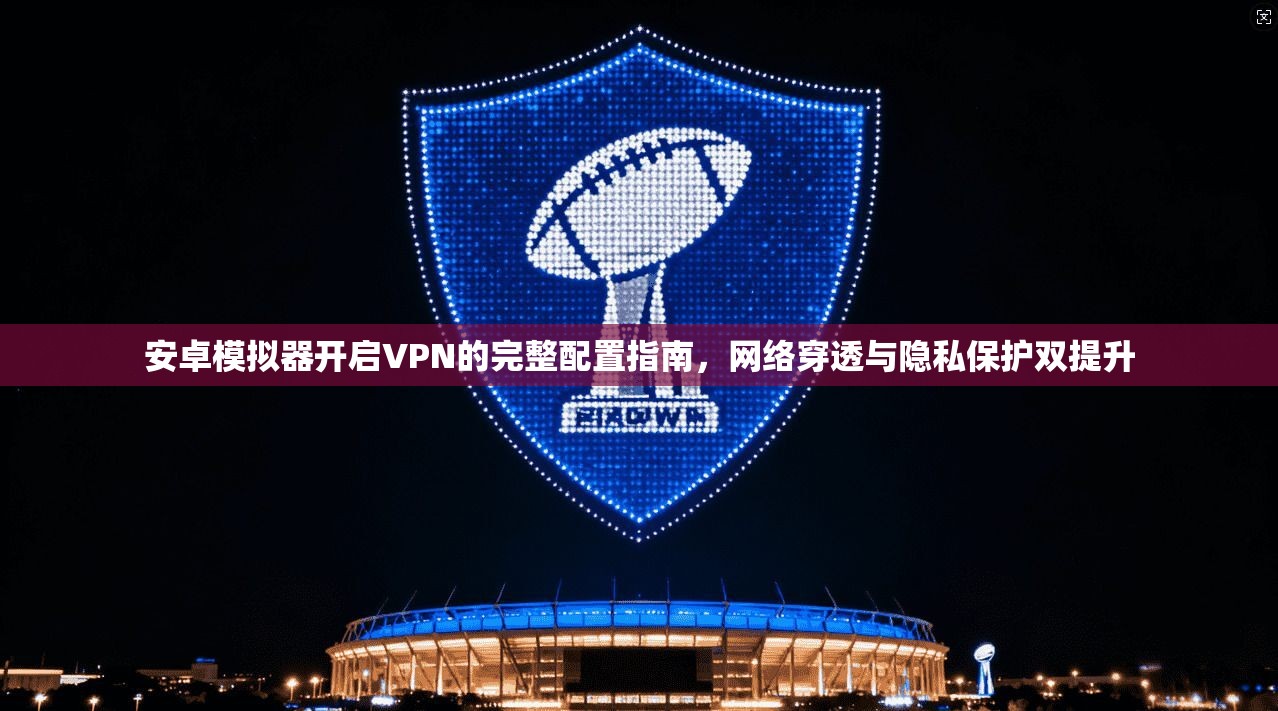 安卓模拟器开启VPN的完整配置指南，网络穿透与隐私保护双提升