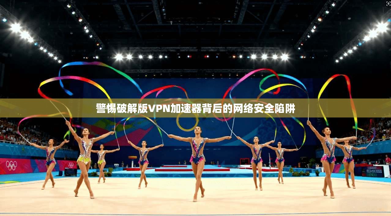 警惕破解版VPN加速器背后的网络安全陷阱