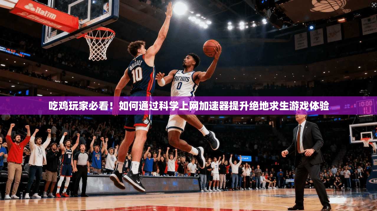 吃鸡玩家必看！如何通过科学上网加速器提升绝地求生游戏体验