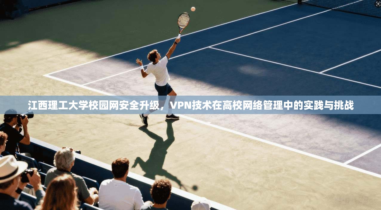 江西理工大学校园网安全升级，VPN技术在高校网络管理中的实践与挑战