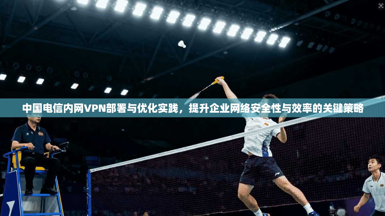 中国电信内网VPN部署与优化实践，提升企业网络安全性与效率的关键策略