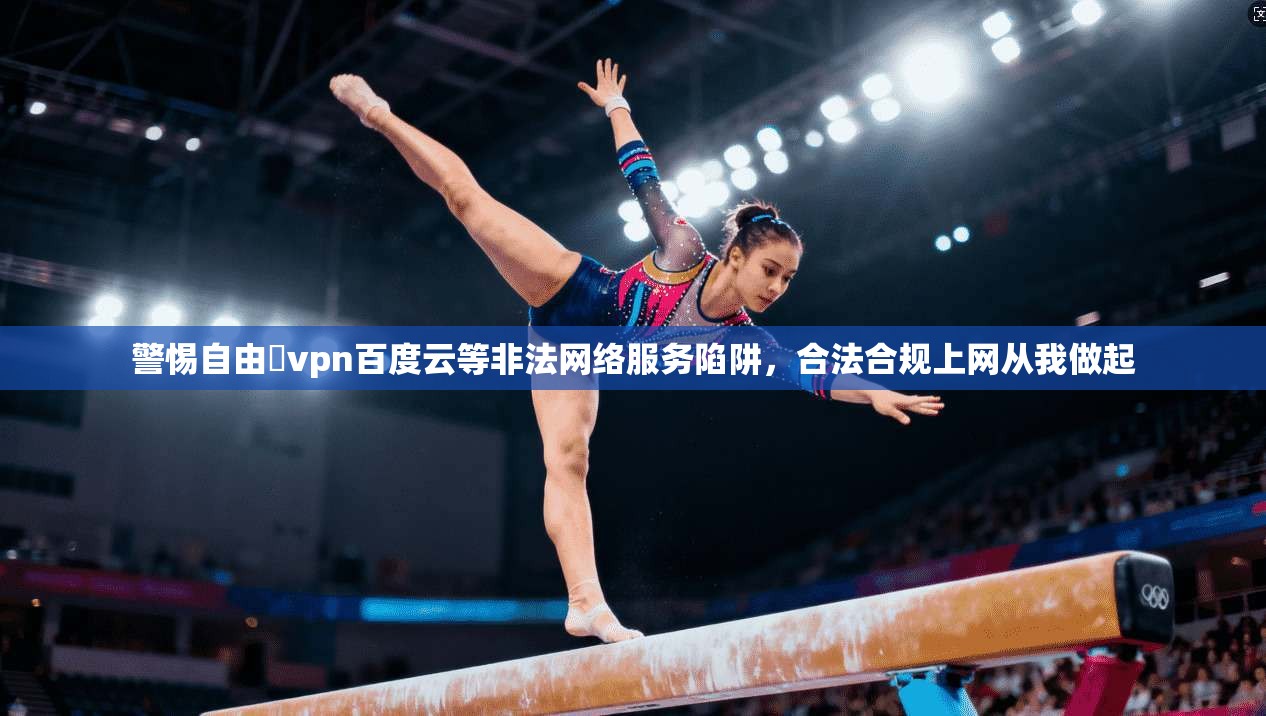警惕自由閠vpn百度云等非法网络服务陷阱，合法合规上网从我做起