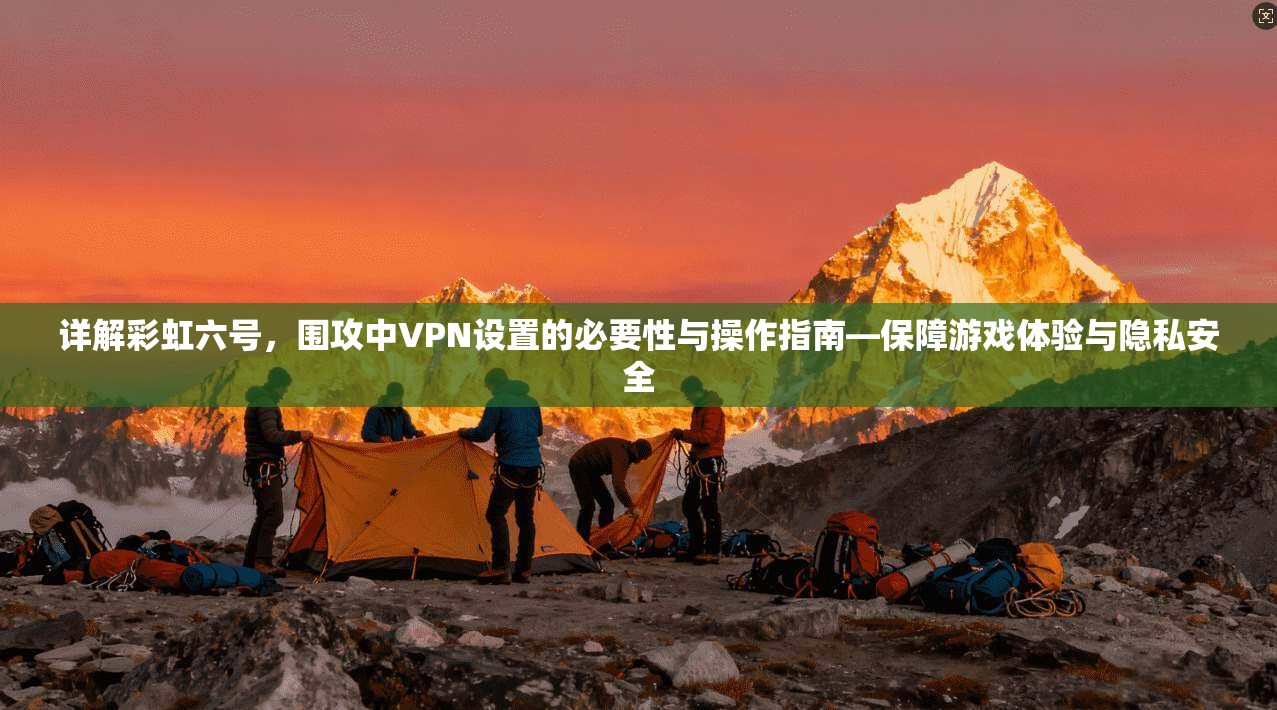 详解彩虹六号，围攻中VPN设置的必要性与操作指南—保障游戏体验与隐私安全