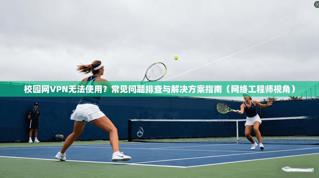 校园网VPN无法使用？常见问题排查与解决方案指南（网络工程师视角）