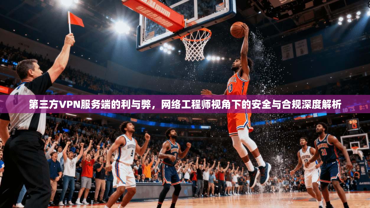 第三方VPN服务端的利与弊，网络工程师视角下的安全与合规深度解析