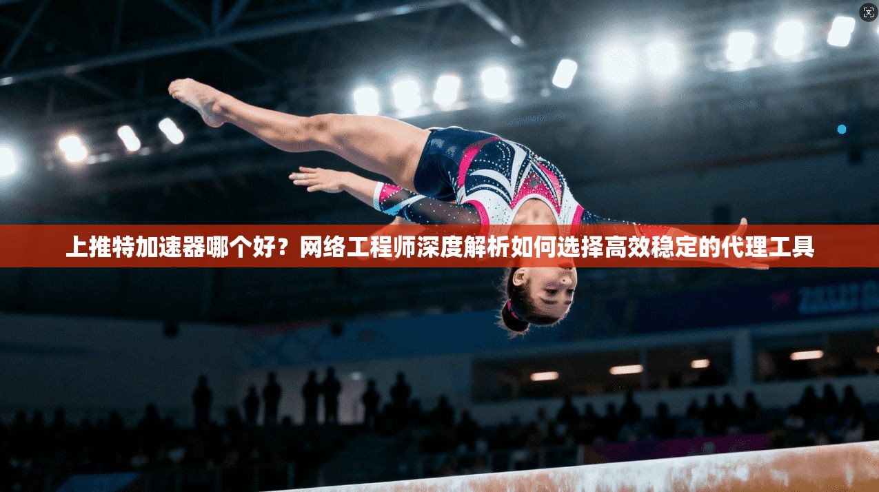 上推特加速器哪个好？网络工程师深度解析如何选择高效稳定的代理工具