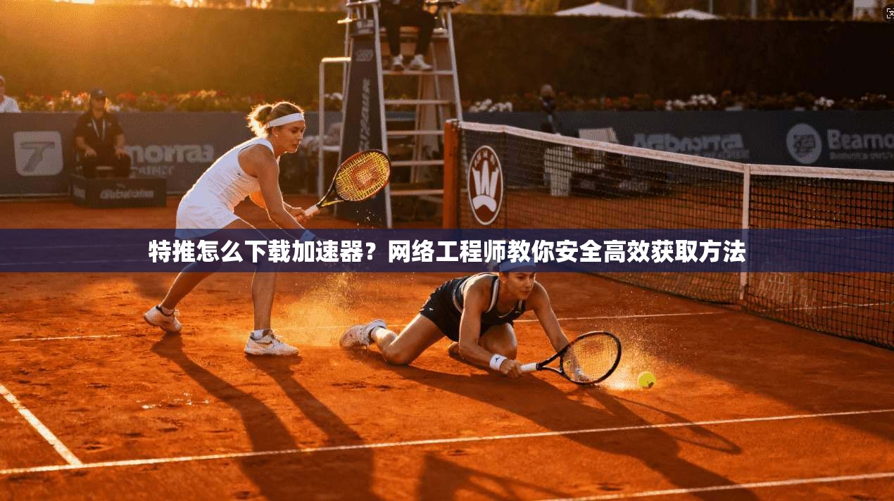 特推怎么下载加速器？网络工程师教你安全高效获取方法