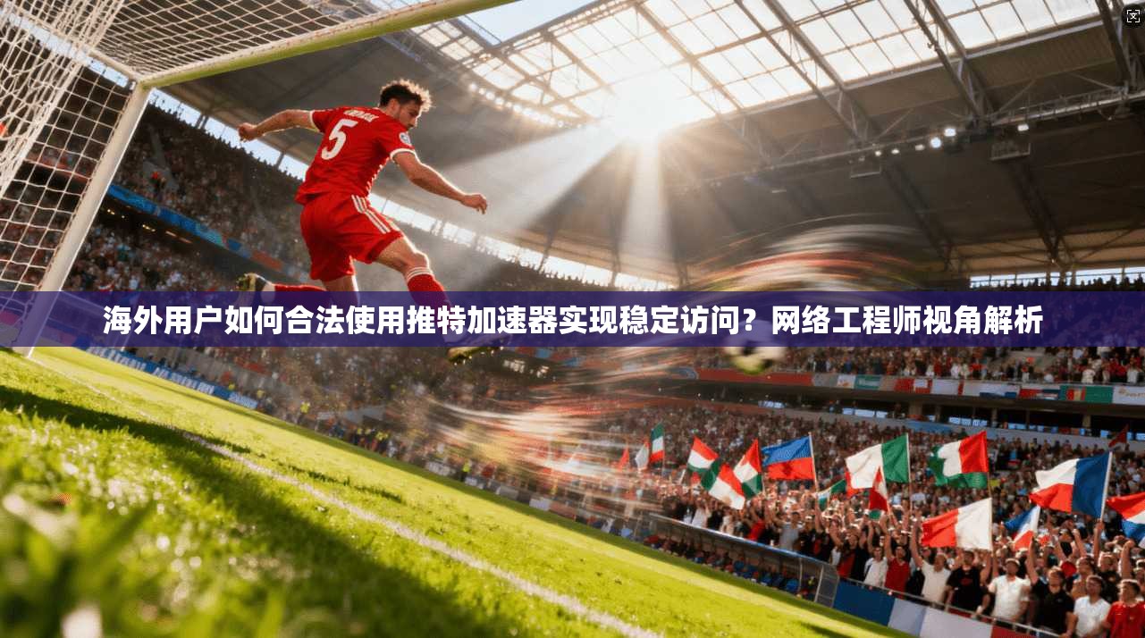 海外用户如何合法使用推特加速器实现稳定访问？网络工程师视角解析