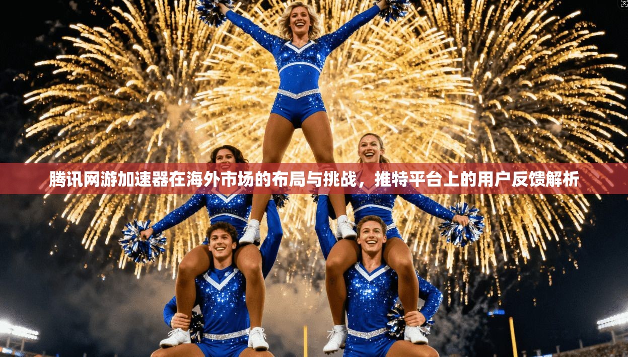 腾讯网游加速器在海外市场的布局与挑战，推特平台上的用户反馈解析