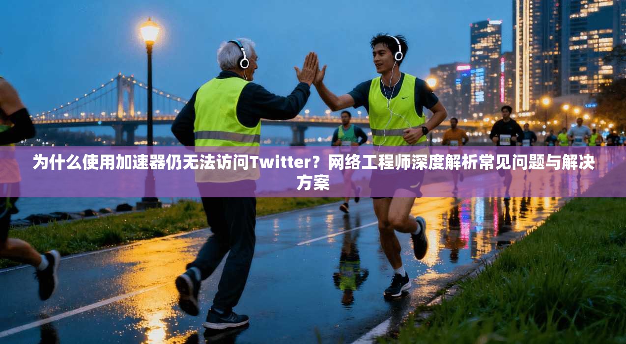 为什么使用加速器仍无法访问Twitter？网络工程师深度解析常见问题与解决方案