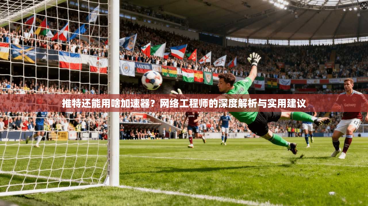 推特还能用啥加速器？网络工程师的深度解析与实用建议