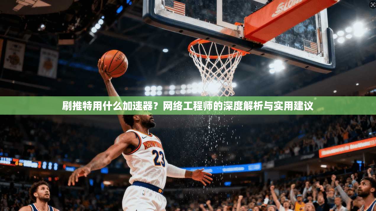 刷推特用什么加速器？网络工程师的深度解析与实用建议