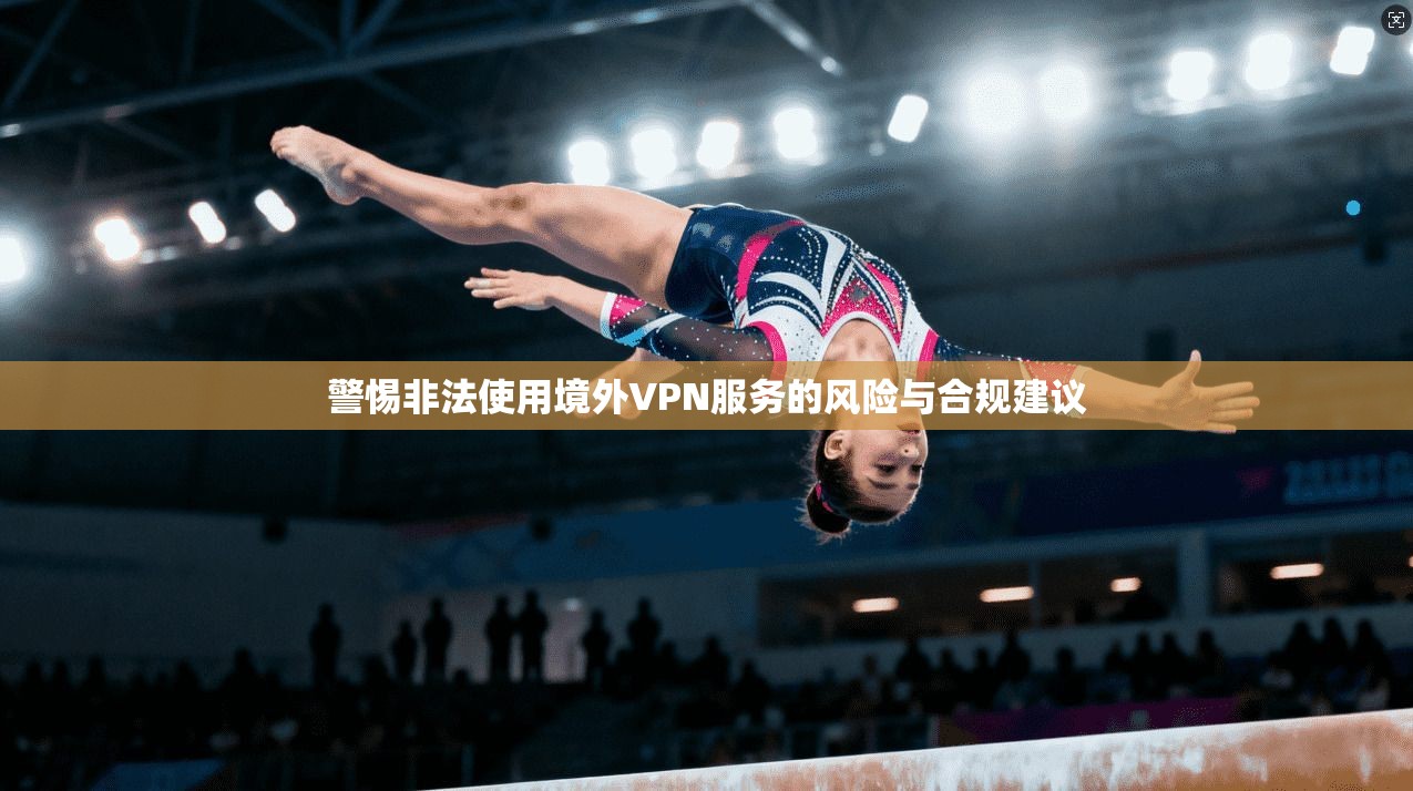 警惕非法使用境外VPN服务的风险与合规建议