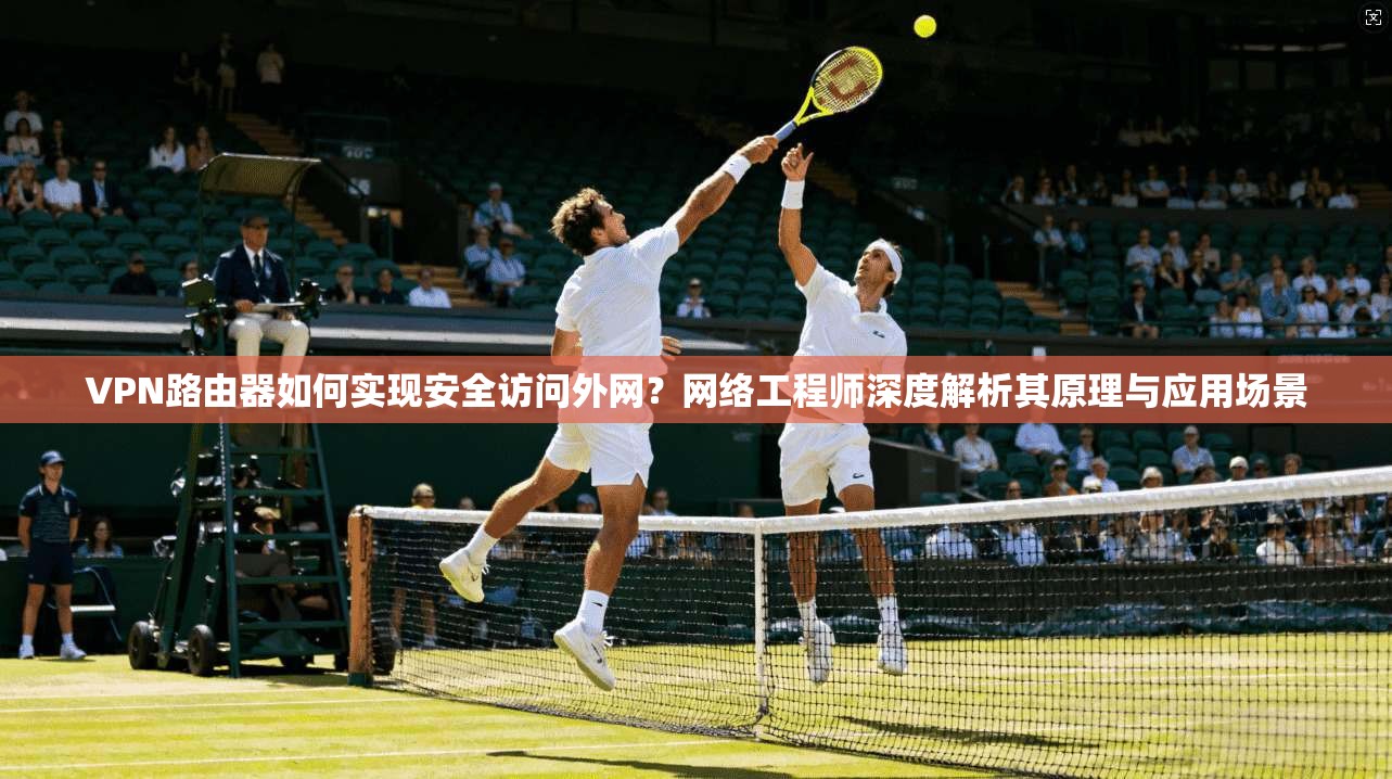 VPN路由器如何实现安全访问外网？网络工程师深度解析其原理与应用场景