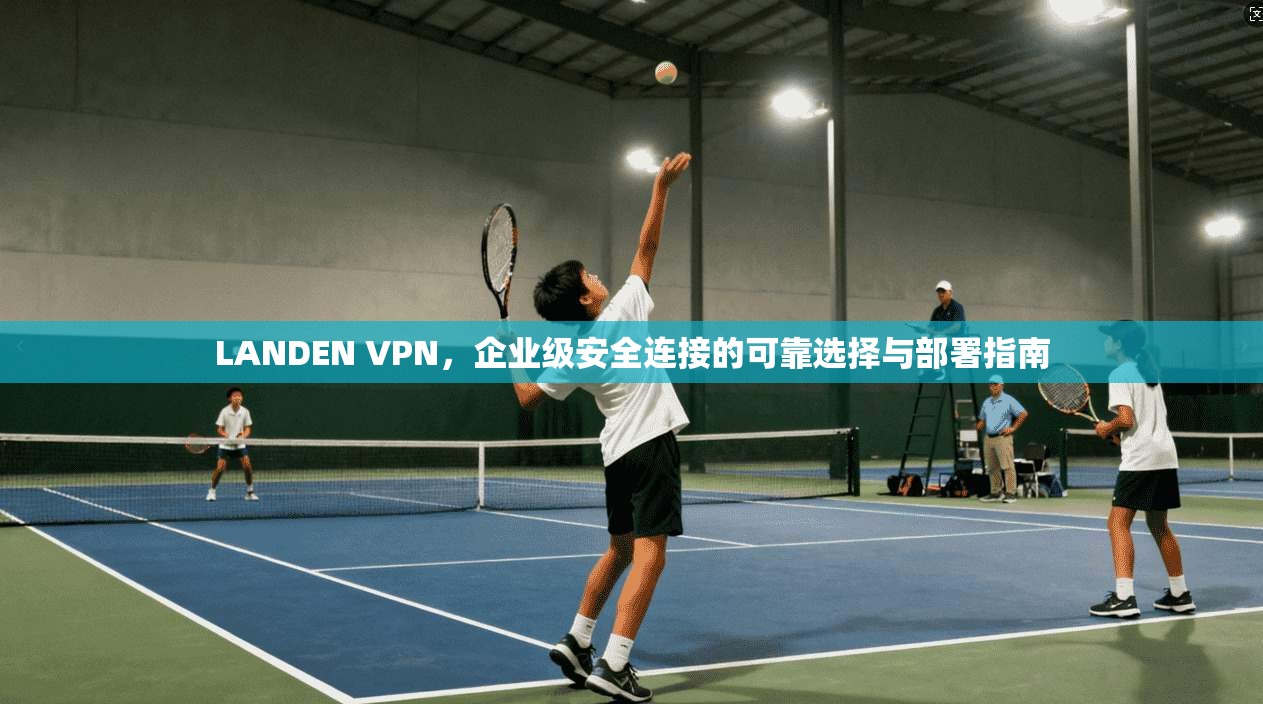 LANDEN VPN，企业级安全连接的可靠选择与部署指南