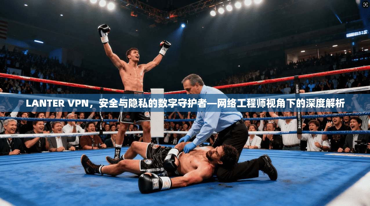 LANTER VPN，安全与隐私的数字守护者—网络工程师视角下的深度解析