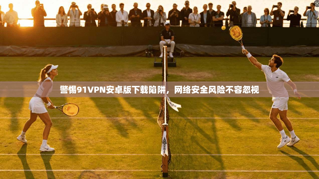 警惕91VPN安卓版下载陷阱，网络安全风险不容忽视