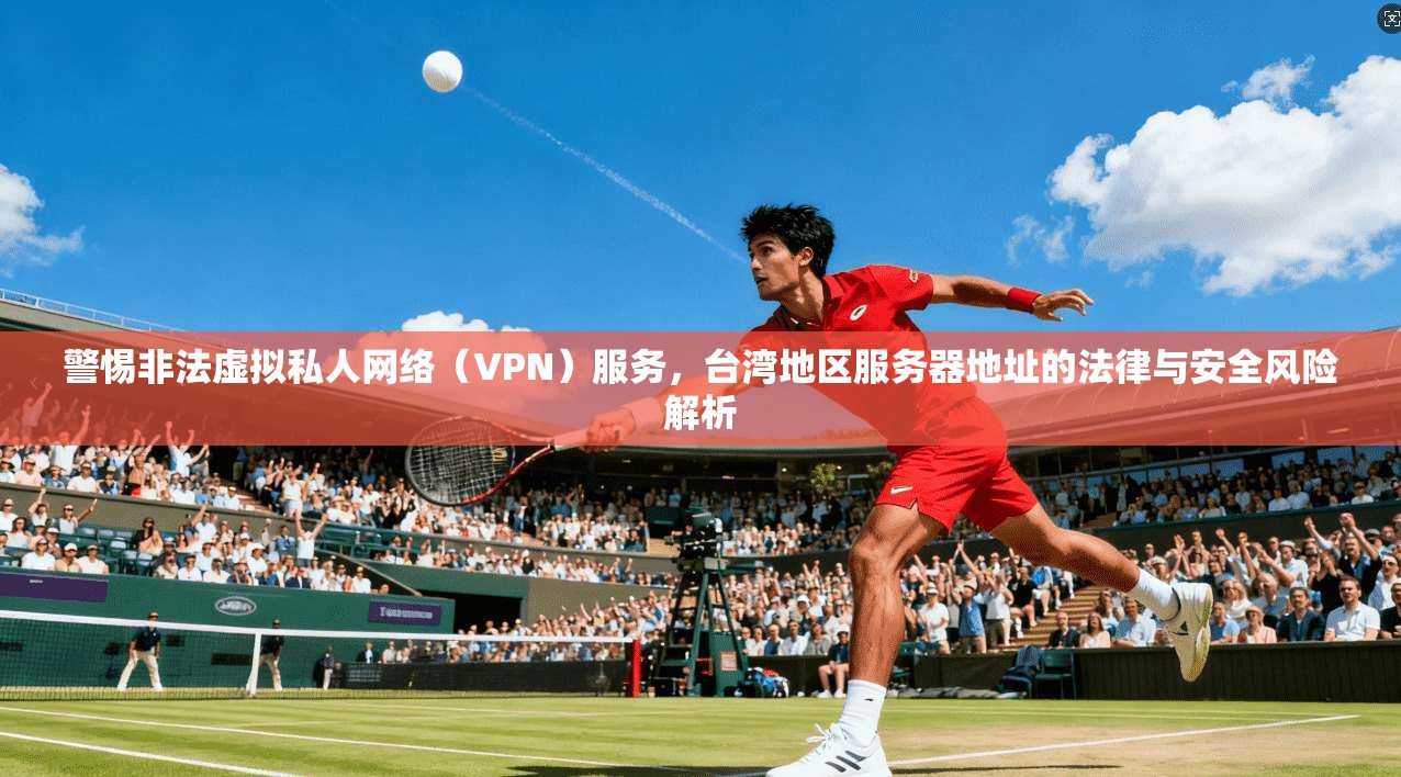 警惕非法虚拟私人网络（VPN）服务，台湾地区服务器地址的法律与安全风险解析