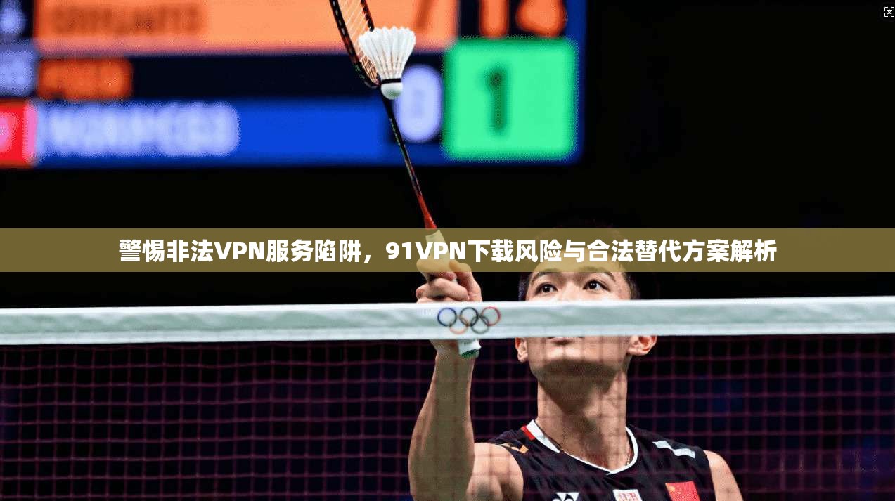 警惕非法VPN服务陷阱，91VPN下载风险与合法替代方案解析