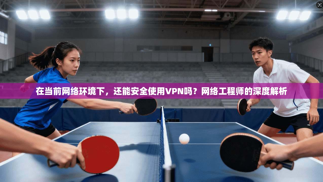 在当前网络环境下，还能安全使用VPN吗？网络工程师的深度解析