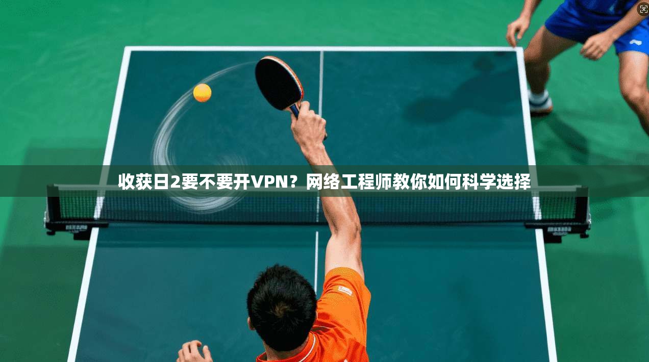 收获日2要不要开VPN？网络工程师教你如何科学选择
