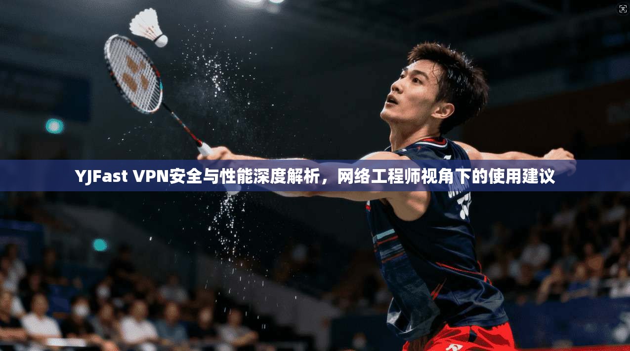 YJFast VPN安全与性能深度解析，网络工程师视角下的使用建议