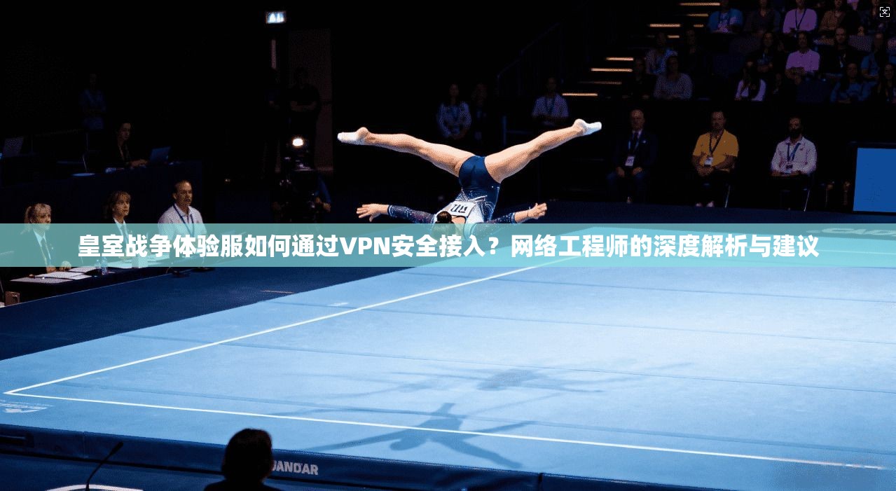 皇室战争体验服如何通过VPN安全接入？网络工程师的深度解析与建议