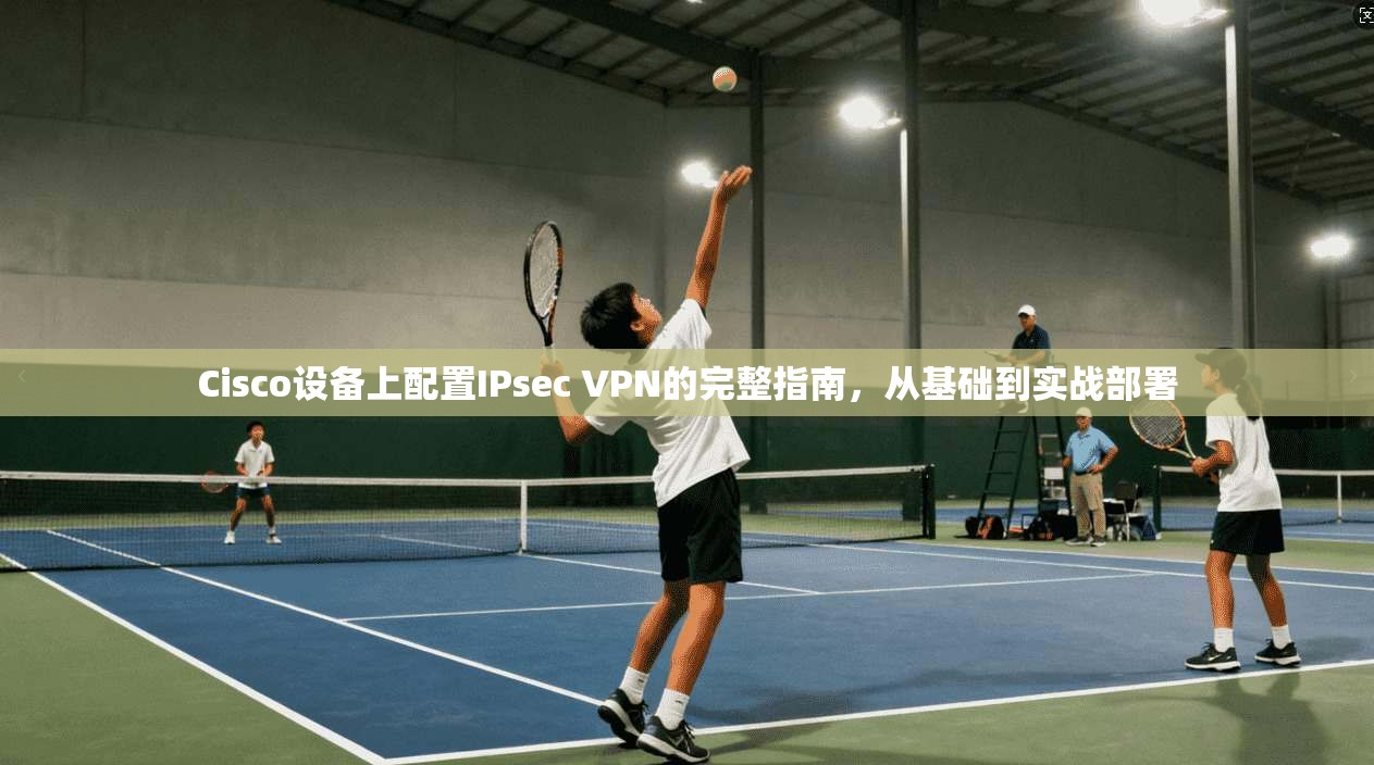 Cisco设备上配置IPsec VPN的完整指南，从基础到实战部署