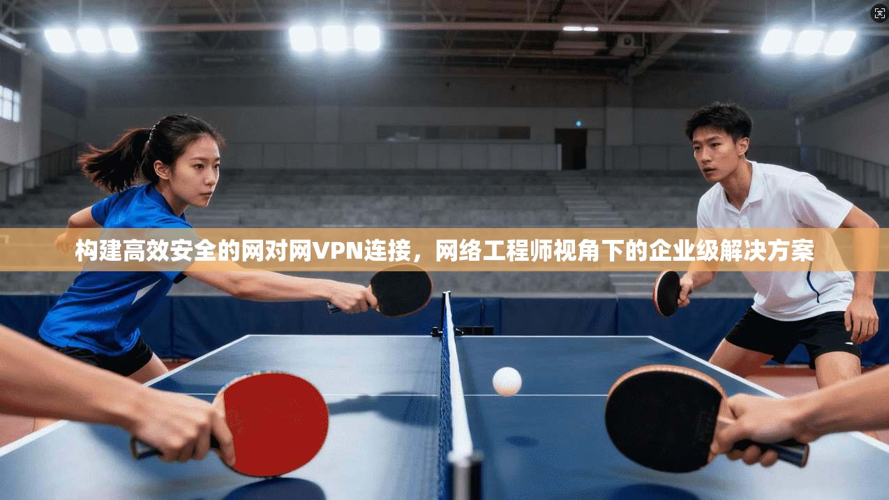 构建高效安全的网对网VPN连接，网络工程师视角下的企业级解决方案