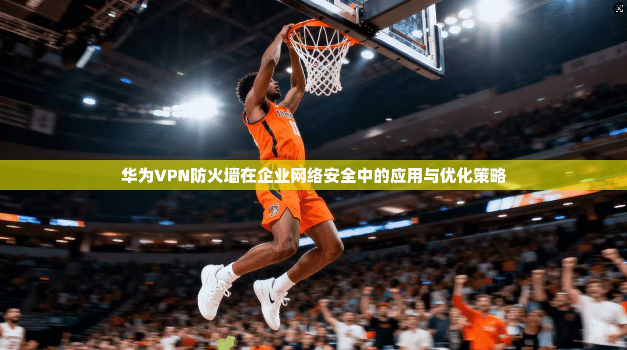 华为VPN防火墙在企业网络安全中的应用与优化策略