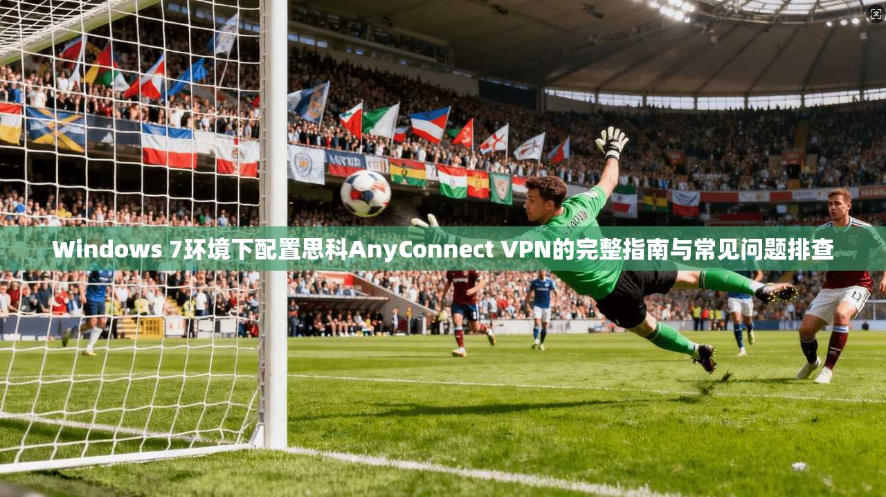 Windows 7环境下配置思科AnyConnect VPN的完整指南与常见问题排查