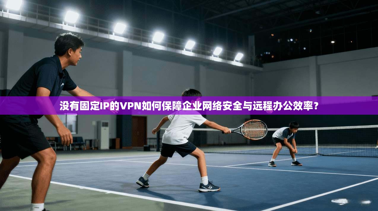 没有固定IP的VPN如何保障企业网络安全与远程办公效率？