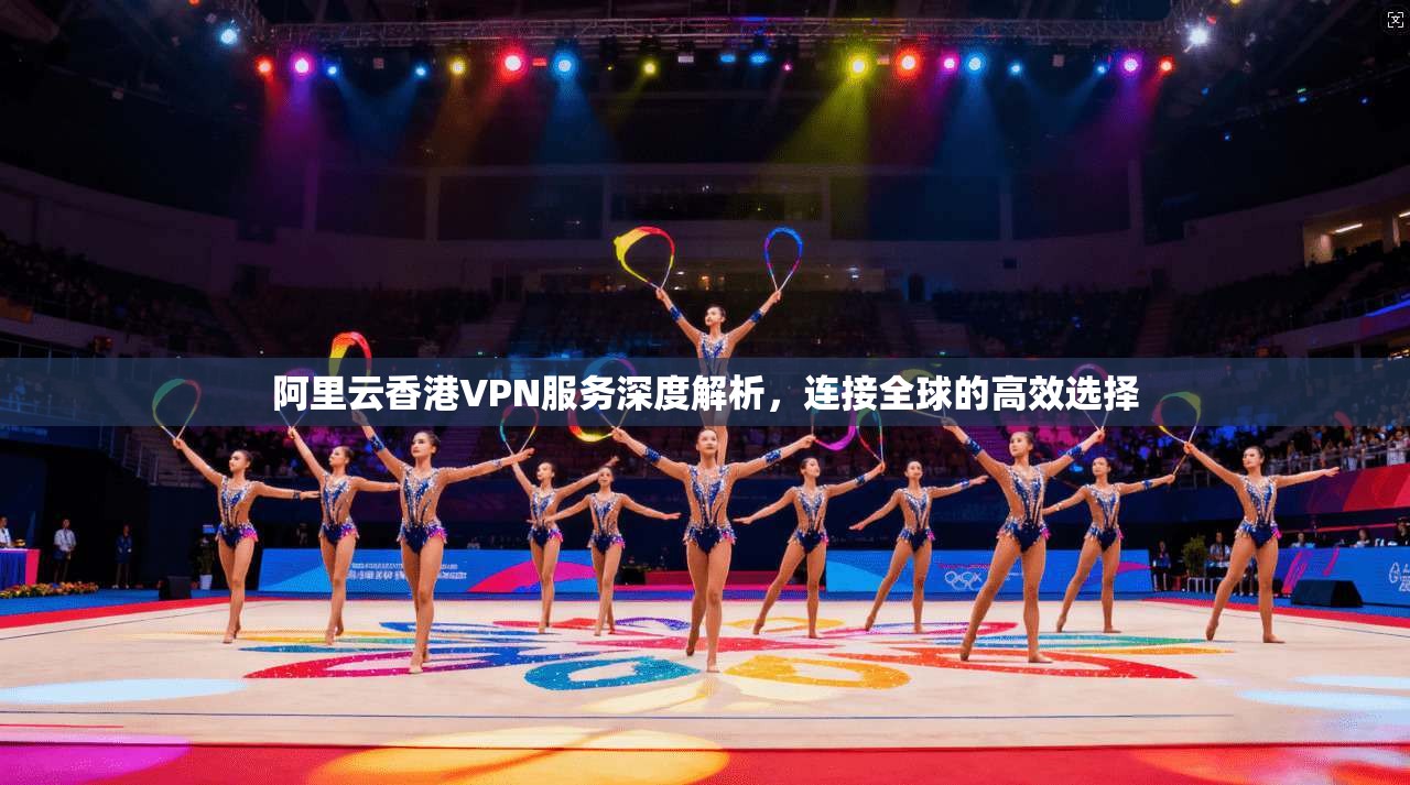阿里云香港VPN服务深度解析，连接全球的高效选择  第1张
