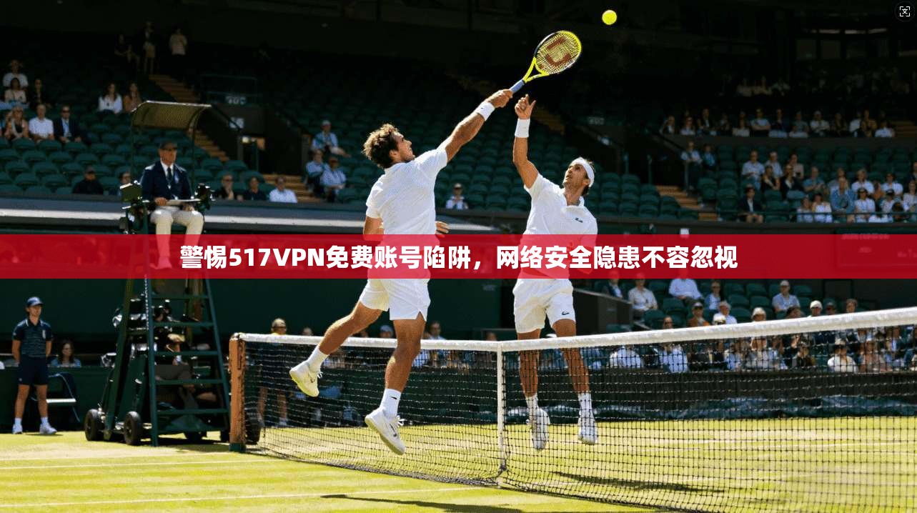 警惕517VPN免费账号陷阱，网络安全隐患不容忽视