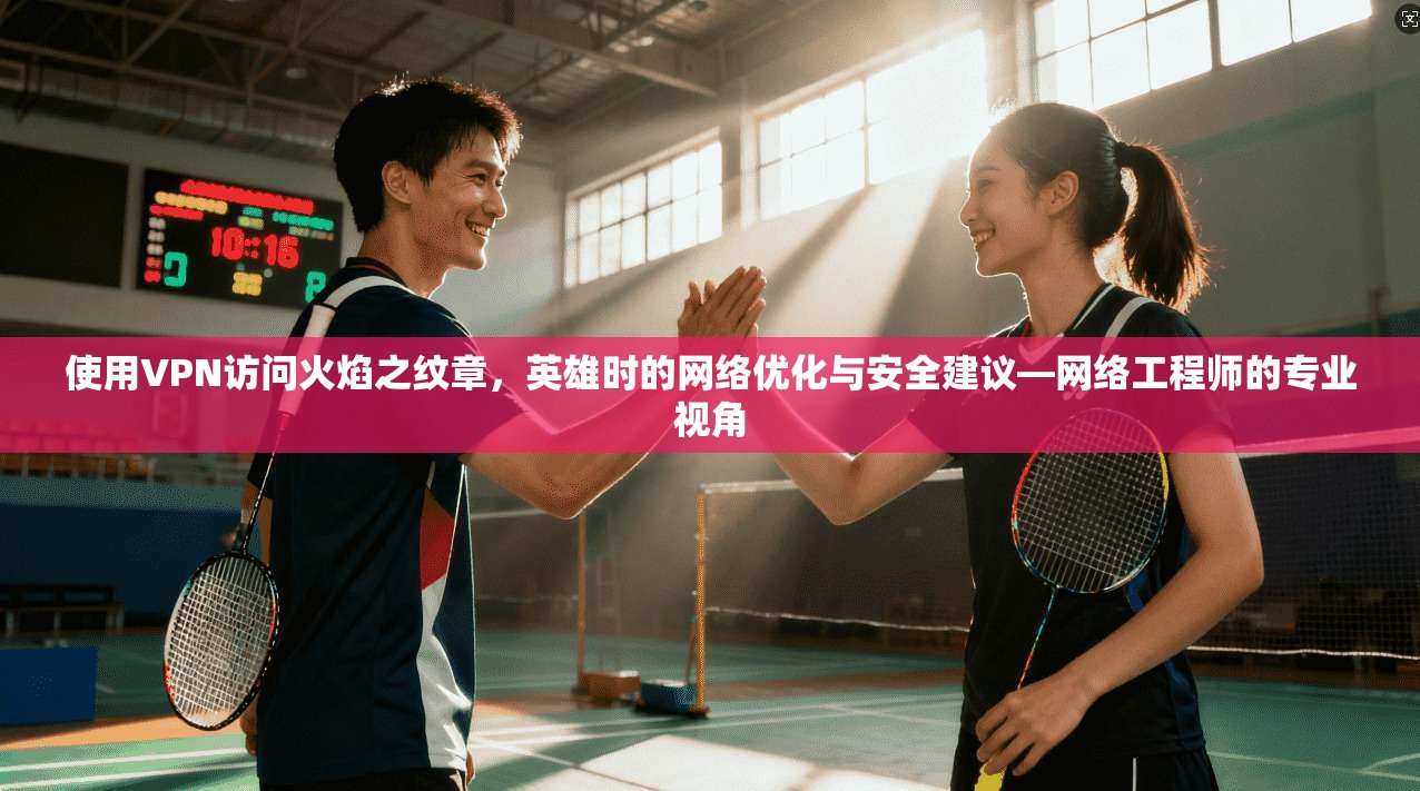 使用VPN访问火焰之纹章，英雄时的网络优化与安全建议—网络工程师的专业视角