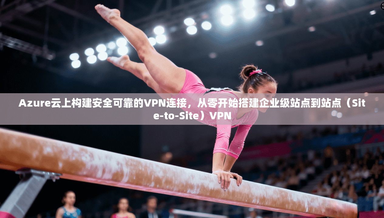Azure云上构建安全可靠的VPN连接，从零开始搭建企业级站点到站点（Site-to-Site）VPN