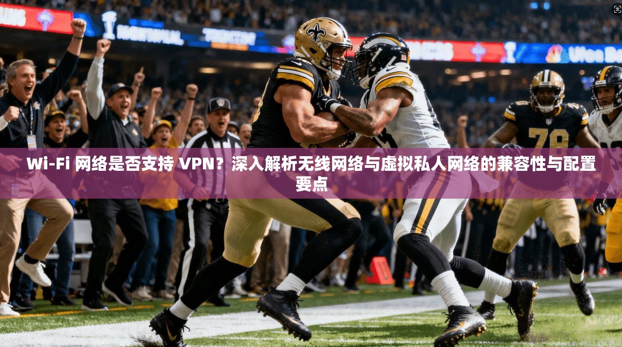 Wi-Fi 网络是否支持 VPN？深入解析无线网络与虚拟私人网络的兼容性与配置要点