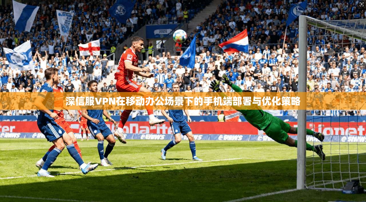 深信服VPN在移动办公场景下的手机端部署与优化策略