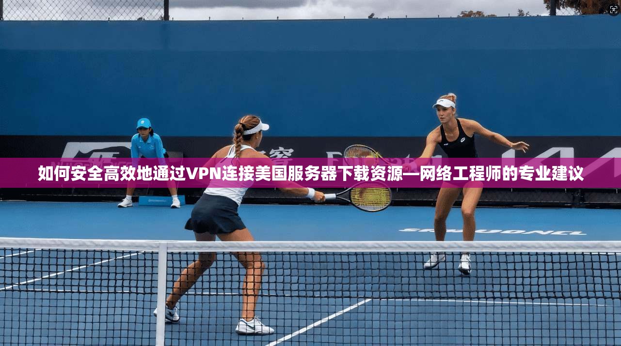 如何安全高效地通过VPN连接美国服务器下载资源—网络工程师的专业建议