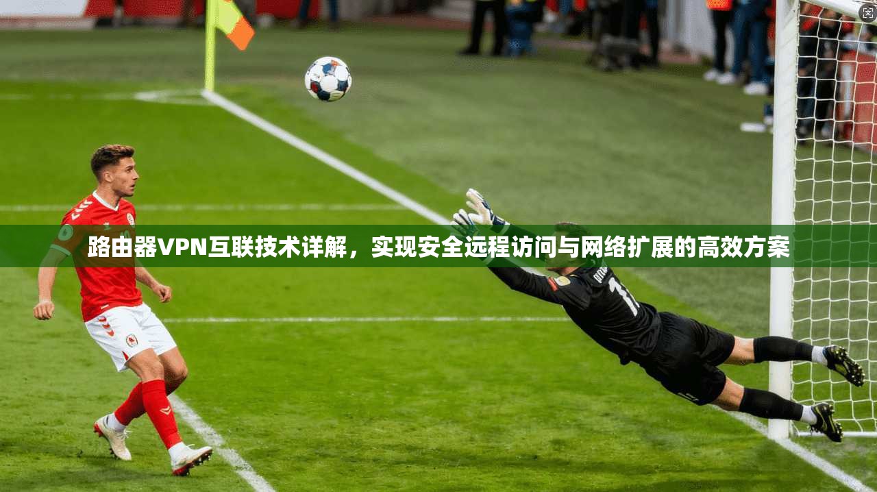 路由器VPN互联技术详解，实现安全远程访问与网络扩展的高效方案