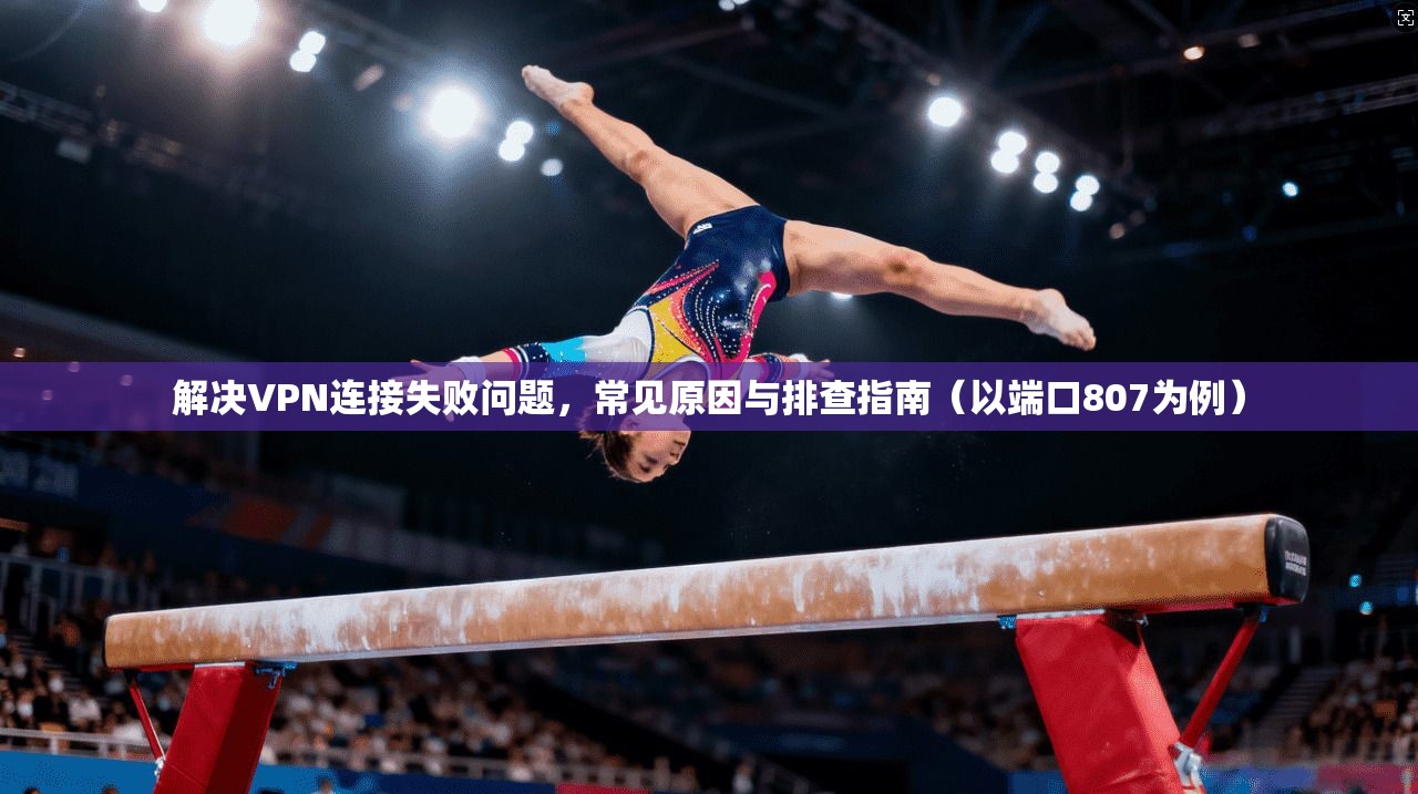 解决VPN连接失败问题，常见原因与排查指南（以端口807为例）
