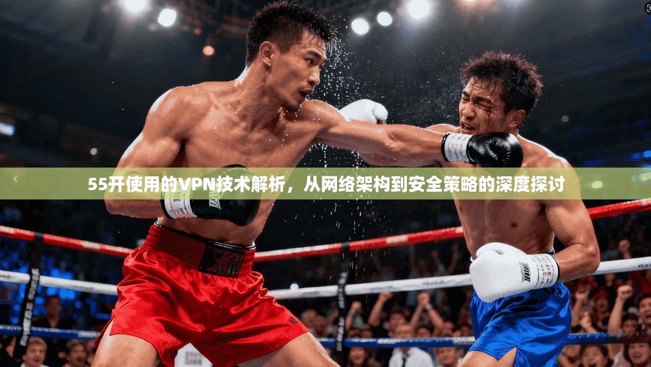 55开使用的VPN技术解析，从网络架构到安全策略的深度探讨