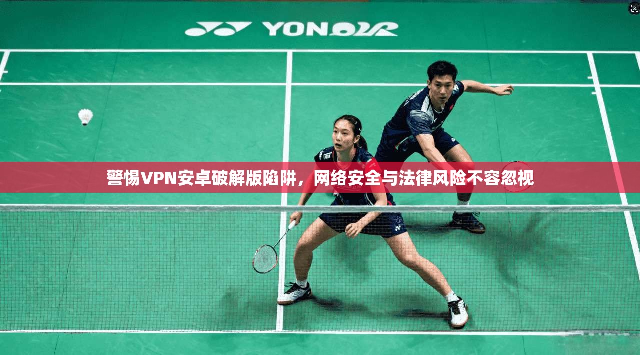 警惕VPN安卓破解版陷阱，网络安全与法律风险不容忽视