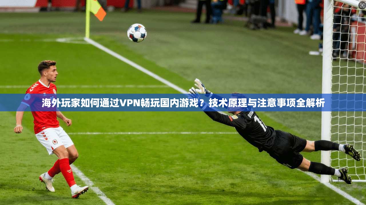 海外玩家如何通过VPN畅玩国内游戏？技术原理与注意事项全解析