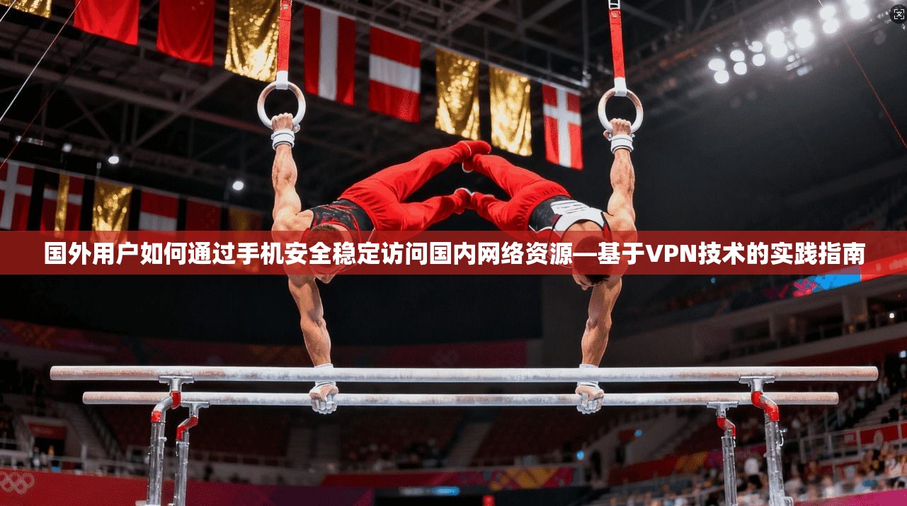 国外用户如何通过手机安全稳定访问国内网络资源—基于VPN技术的实践指南