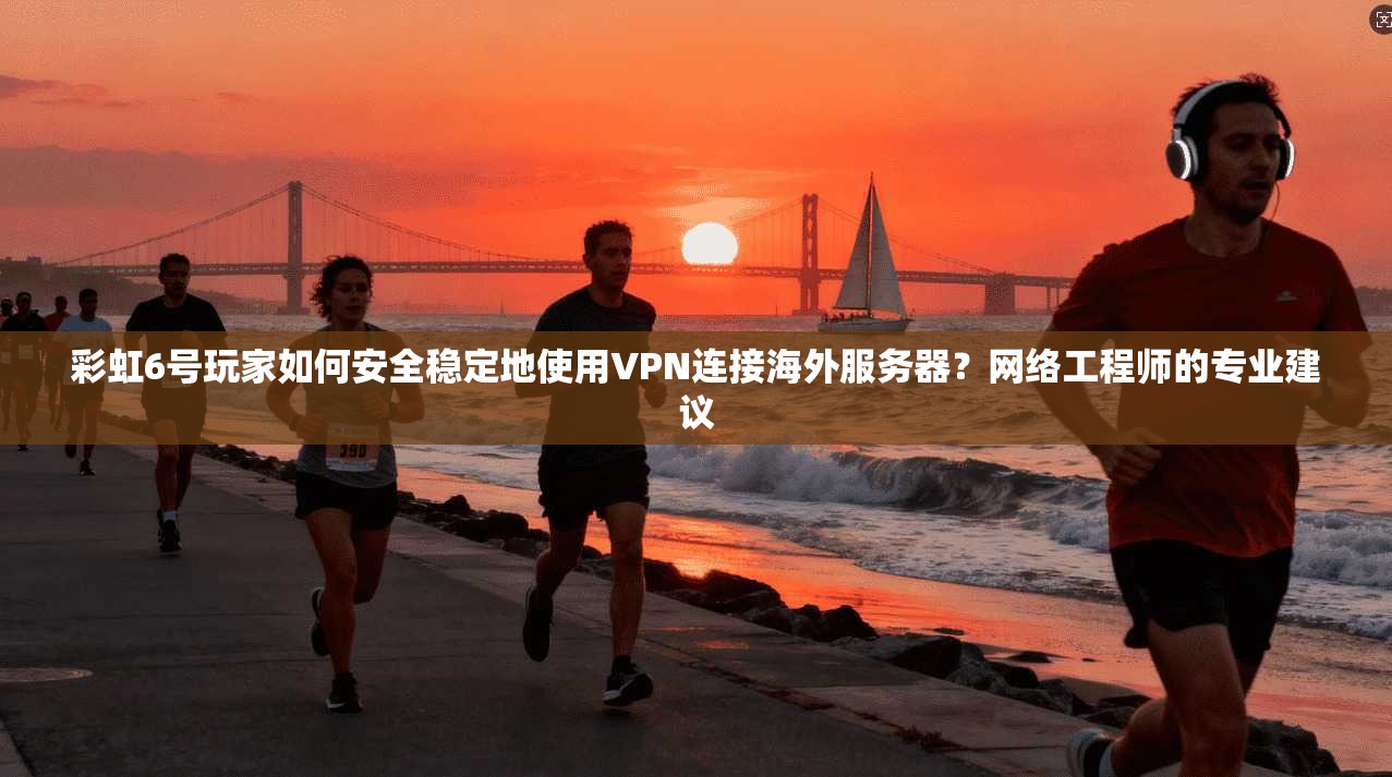 彩虹6号玩家如何安全稳定地使用VPN连接海外服务器？网络工程师的专业建议