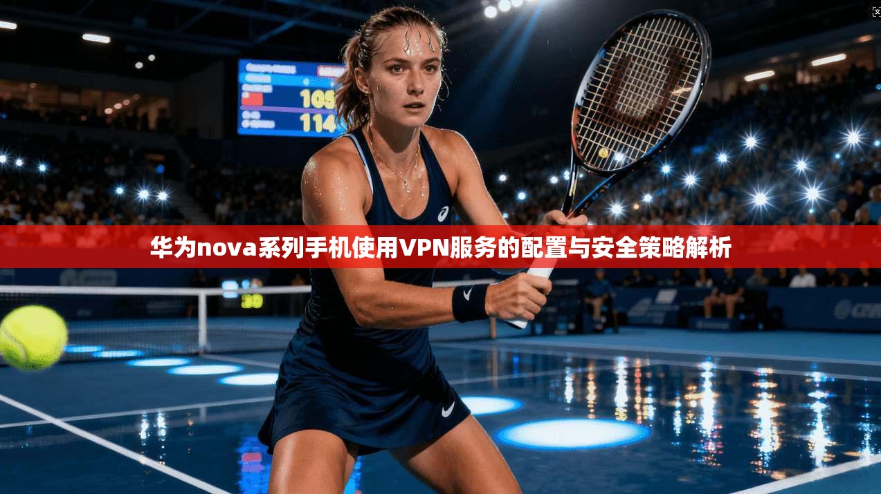 华为nova系列手机使用VPN服务的配置与安全策略解析