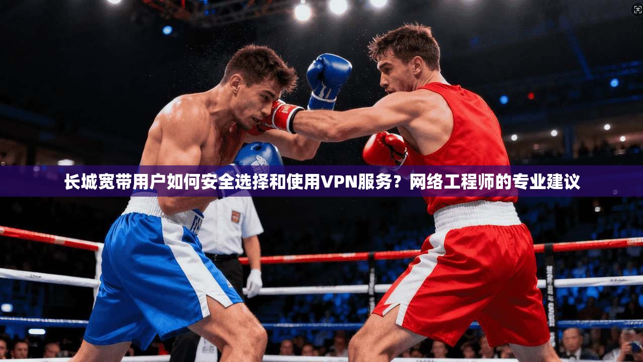 长城宽带用户如何安全选择和使用VPN服务？网络工程师的专业建议