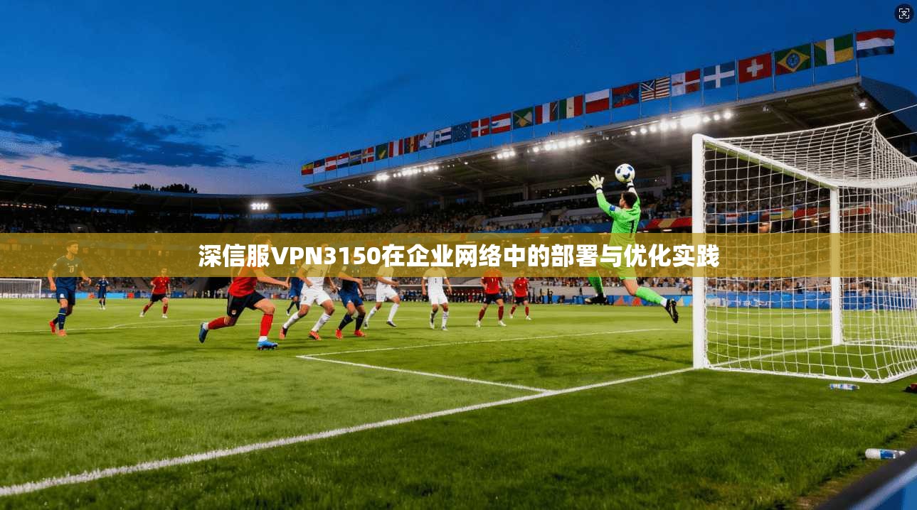 深信服VPN3150在企业网络中的部署与优化实践